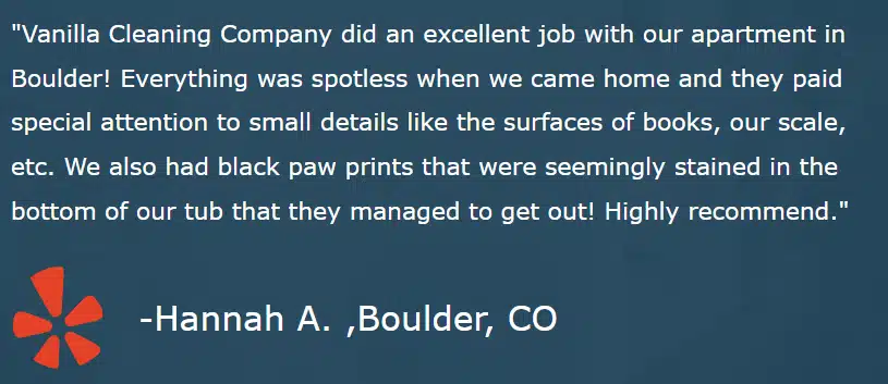 "Vanilla Cleaning Company did an excellent job with our apartment in Boulder! Everything was spotless when we came home and they paid special attention to small details like the surfaces of books, our scale, etc. We also had black paw prints that were seemingly stained in the bottom of our tub that they managed to get out! Highly recommend." -Hannah A. ,Boulder, CO