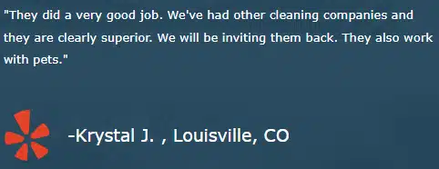 "They did a very good job. We've had other cleaning companies and they are clearly superior. We will be inviting them back. They also work with pets." -Krystal J. , Louisville, CO