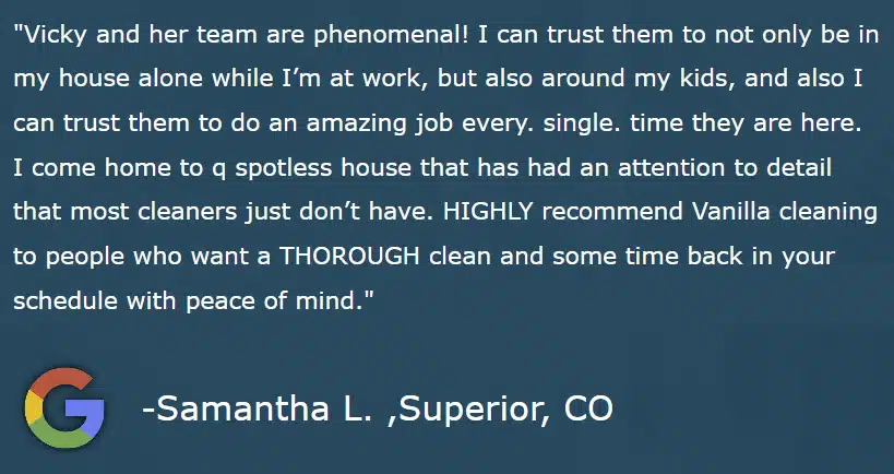 "Vicky and her team are phenomenal! I can trust them to not only be in my house alone while I’m at work, but also around my kids, and also I can trust them to do an amazing job every. single. time they are here. I come home to q spotless house that has had an attention to detail that most cleaners just don’t have. HIGHLY recommend Vanilla cleaning to people who want a THOROUGH clean and some time back in your schedule with peace of mind." -Samantha L. ,Superior, CO