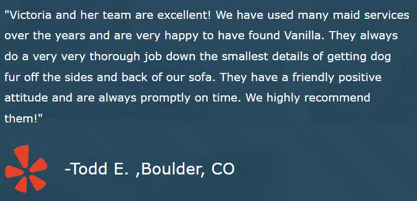 "Victoria and her team are excellent! We have used many maid services over the years and are very happy to have found Vanilla. They always do a very very thorough job down the smallest details of getting dog fur off the sides and back of our sofa. They have a friendly positive attitude and are always promptly on time. We highly recommend them!" -Todd E. ,Boulder, CO